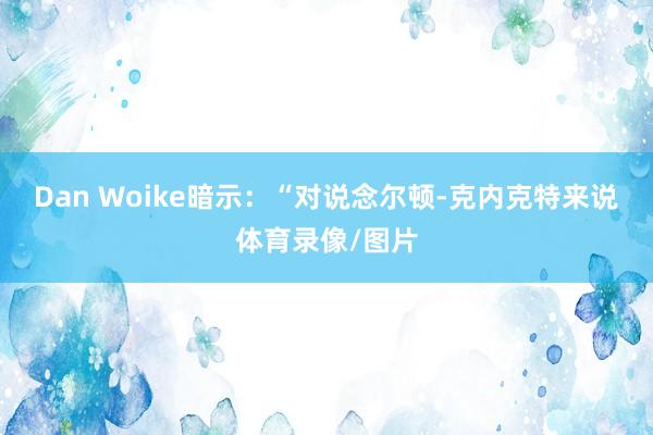 Dan Woike暗示：“对说念尔顿-克内克特来说体育录像/图片