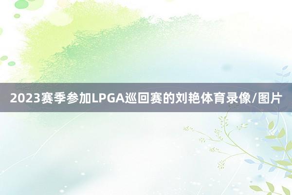2023赛季参加LPGA巡回赛的刘艳体育录像/图片