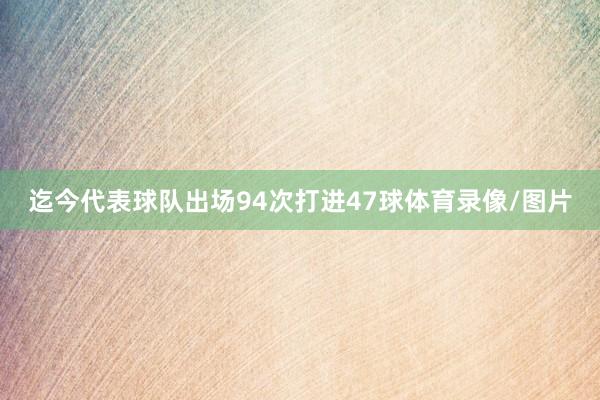 迄今代表球队出场94次打进47球体育录像/图片