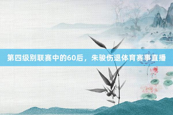 第四级别联赛中的60后，朱骏伤退体育赛事直播