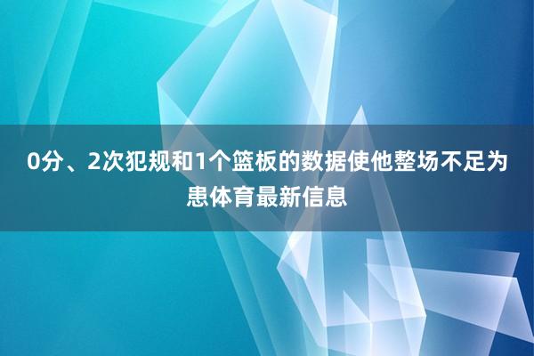 0分、2次犯规和1个篮板的数据使他整场不足为患体育最新信息
