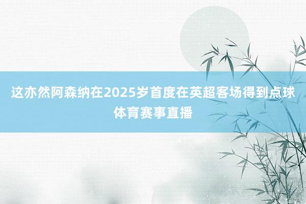 这亦然阿森纳在2025岁首度在英超客场得到点球体育赛事直播