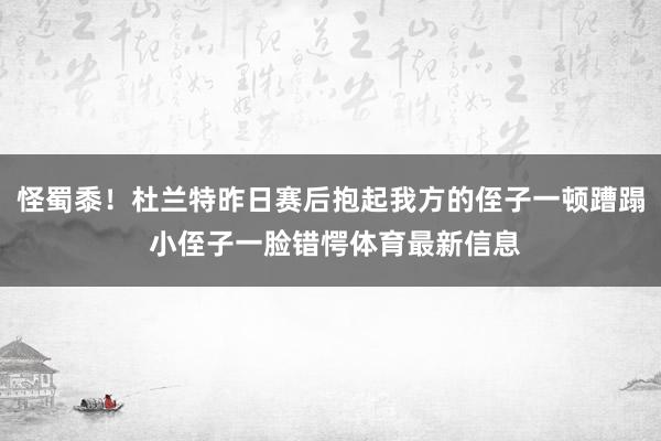 怪蜀黍！杜兰特昨日赛后抱起我方的侄子一顿蹧蹋 小侄子一脸错愕体育最新信息