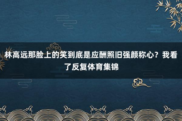 林高远那脸上的笑到底是应酬照旧强颜称心？我看了反复体育集锦