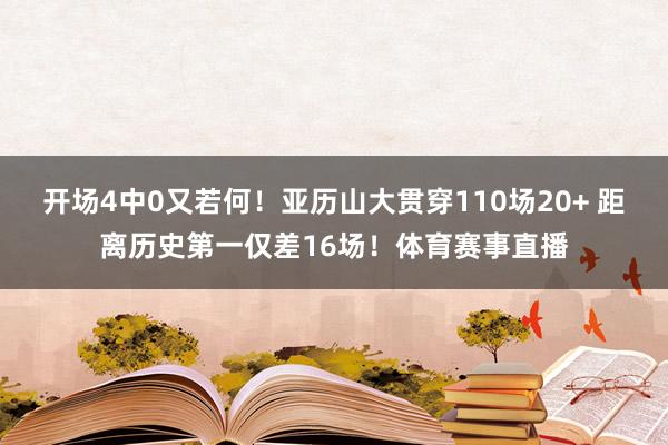 开场4中0又若何！亚历山大贯穿110场20+ 距离历史第一仅差16场！体育赛事直播
