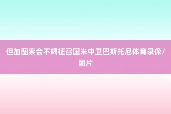 但加图索会不竭征召国米中卫巴斯托尼体育录像/图片