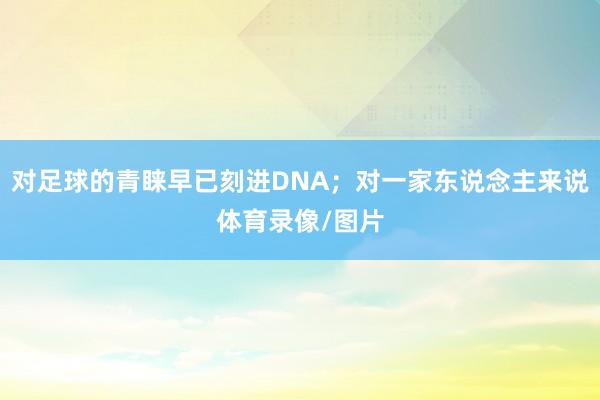 对足球的青睐早已刻进DNA;对一家东说念主来说体育录像/图片