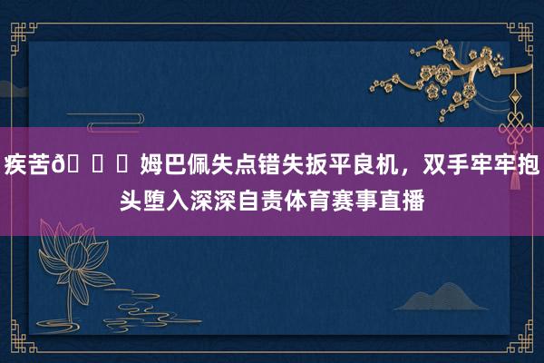 疾苦😖姆巴佩失点错失扳平良机，双手牢牢抱头堕入深深自责体育赛事直播