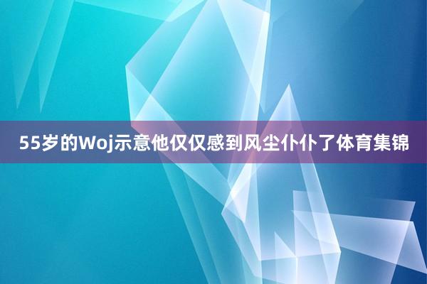 55岁的Woj示意他仅仅感到风尘仆仆了体育集锦