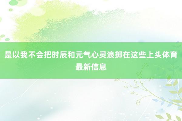 是以我不会把时辰和元气心灵浪掷在这些上头体育最新信息